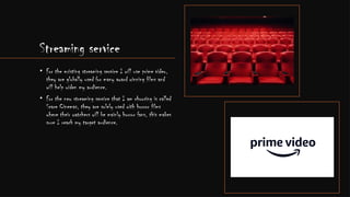 Streaming service
• For the existing streaming service I will use prime video,
they are globally used for many award winning films and
will help widen my audience.
• For the new streaming service that I am choosing is called
Scare Cinemas, they are solely used with horror films
where their watchers will be mainly horror fans, this makes
sure I reach my target audience.
 