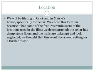Location

 We will be filming in Crick and in Maisie’s
  house, specifically the cellar. We chose this location
  because it has some of the features reminiscent of the
  locations used in the films we deconstructed; the cellar has
  damp stone floors and the walls are unkempt and look
  neglected, we thought that this would be a good setting for
  a thriller movie.
 