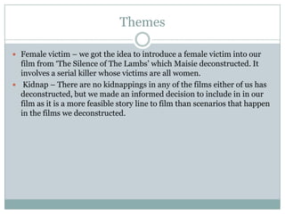 Themes

 Female victim – we got the idea to introduce a female victim into our
  film from ‘The Silence of The Lambs’ which Maisie deconstructed. It
  involves a serial killer whose victims are all women.
 Kidnap – There are no kidnappings in any of the films either of us has
  deconstructed, but we made an informed decision to include in in our
  film as it is a more feasible story line to film than scenarios that happen
  in the films we deconstructed.
 