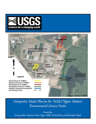 Interpretive Media Plan for the USGS Upper Midwest
Environmental Services Center
Created by:
Cortney Adair, Christine Kuhn, Ryan Miller, Patrick Otero and Christopher Rada
Legend
Sand Prairie (0.10 Mile)
Savanna Prairie (0.10 Mile)
Oak Savanna (0.13 Mile)
Floodplain Forest (0.15 Mile)
Outdoor Classroom area/Dock
Connecting Trails
N
BLACK RIVER
BACKWATER
DOCK/ OUTDOOR
CLASSROOM
FLOODPLAIN
FOREST
OAK SAVANNA
SAVANNA
PRAIRIE
Image courtesy of USGS
 