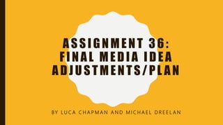 ASSIGNMENT 36:
FINAL MEDIA IDEA
ADJUSTMENTS/PL AN
BY L U C A C H A P M A N A N D M I C H A E L D R E E L A N
 