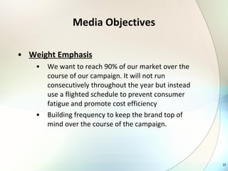 Media Objectives Weight Emphasis We want to reach 90% of our market over the course of our campaign. It will not run consecutively throughout the year but instead use a flighted schedule to prevent consumer fatigue and promote cost efficiency Building frequency to keep the brand top of mind over the course of the campaign.  