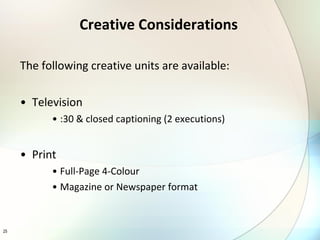 Creative Considerations The following creative units are available: Television :30 & closed captioning (2 executions) Print Full-Page 4-Colour  Magazine or Newspaper format 