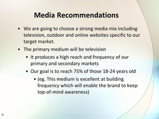 We are going to choose a strong media mix including television, outdoor and online websites specific to our target market. The primary medium will be television It produces a high reach and frequency of our primary and secondary markets  Our goal is to reach 75% of those 18-24 years old  (eg. This medium is excellent at building frequency which will enable the brand to keep top-of-mind awareness) Media Recommendations 