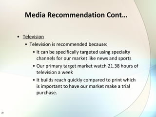 Television Television is recommended because: It can be specifically targeted using specialty channels for our market like news and sports Our primary target market watch 21.38 hours of television a week It builds reach quickly compared to print which is important to have our market make a trial purchase. Media Recommendation Cont… 
