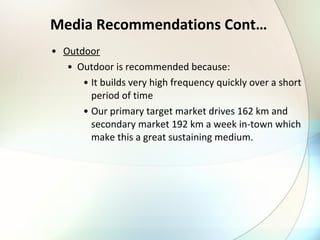 Media Recommendations Cont… Outdoor Outdoor is recommended because: It builds very high frequency quickly over a short period of time Our primary target market drives 162 km and secondary market 192 km a week in-town which make this a great sustaining medium. 