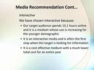 Media Recommendation Cont… Interactive We have chosen interactive because: Our target audience spends 13.1 hours online and it is a medium whose use is increasing for the younger demographic It is an interactive media and is often the first stop when this target is looking for information It is a cost effective medium with a much lower total cost for an entire year 