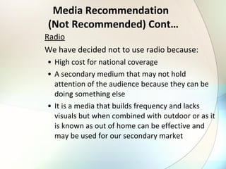 Media Recommendation   (Not Recommended) Cont… Radio We have decided not to use radio because: High cost for national coverage A secondary medium that may not hold attention of the audience because they can be doing something else It is a media that builds frequency and lacks visuals but when combined with outdoor or as it is known as out of home can be effective and may be used for our secondary market 