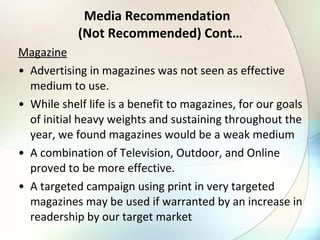 Media Recommendation   (Not Recommended) Cont… Magazine Advertising in magazines was not seen as effective medium to use. While shelf life is a benefit to magazines, for our goals of initial heavy weights and sustaining throughout the year, we found magazines would be a weak medium A combination of Television, Outdoor, and Online proved to be more effective. A targeted campaign using print in very targeted magazines may be used if warranted by an increase in readership by our target market 