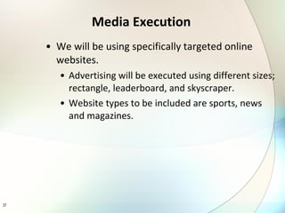 Media Execution We will be using specifically targeted online websites. Advertising will be executed using different sizes; rectangle, leaderboard, and skyscraper. Website types to be included are sports, news and magazines.  