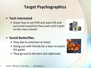 Target Psychographics Tech interested Know how to set PVR and want HD and surround sound but they wait until it gets to the mass market Social Butterflies They like to entertain at home Going out with friends for a beer to watch the game They go out to the bars and nightclubs Source:  PMB 2007 2 Year Study See Appendix 2 