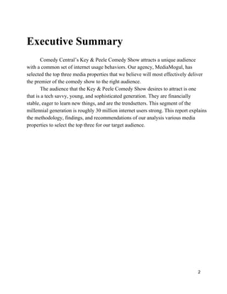 Executive Summary
Comedy Central’s Key & Peele Comedy Show attracts a unique audience
with a common set of internet usage behaviors. Our agency, MediaMogul, has
selected the top three media properties that we believe will most effectively deliver
the premier of the comedy show to the right audience.
The audience that the Key & Peele Comedy Show desires to attract is one
that is a tech savvy, young, and sophisticated generation. They are financially
stable, eager to learn new things, and are the trendsetters. This segment of the
millennial generation is roughly 30 million internet users strong. This report explains
the methodology, findings, and recommendations of our analysis various media
properties to select the top three for our target audience.
2
 