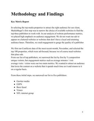 Methodology and Findings
Key Metrix Report
In selecting the top media properties to attract the right audience for our client,
MediaMogul’s first step was to narrow the choice of available websites to find the
top three publishers to work with. In our analysis of website performance metrics,
we placed high emphasis on audience engagement. We do not want our ads to
appear on cluttered websites or websites that don’t have a loyal and returning
audience bases. Therefore, we used engagement to gauge the quality of a publisher
We first ran ComScore data of the most recent month, November, and selected the
top 100 properties, which were ad­focused, because we of course need websites
that place ads.
From our list of top publishers, we narrowed the list by first by % composition
unique visitors, but engagement metrics such as average minutes / visit
average visits / visitor were our two main metrics. We wanted to attract an audience
that loves the content on a website that it spends much time on it and returns to it
on a regular basis.
From these initial steps, we narrowed our list to five publishers:
● Gawker media
● ESPN
● Buzz feeed
● Vimeo
● NFL internet group
3
 