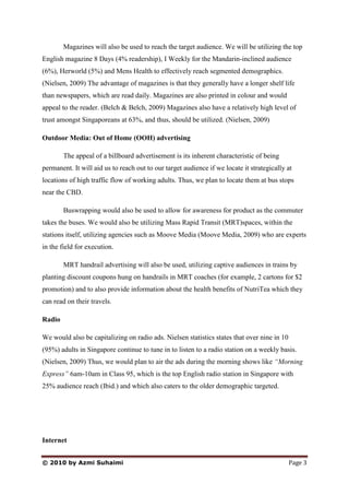 Magazines will also be used to reach the target audience. We will be utilizing the top
English magazine 8 Days (4% readership), I Weekly for the Mandarin-inclined audience
(6%), Herworld (5%) and Mens Health to effectively reach segmented demographics.
(Nielsen, 2009) The advantage of magazines is that they generally have a longer shelf life
than newspapers, which are read daily. Magazines are also printed in colour and would
appeal to the reader. (Belch & Belch, 2009) Magazines also have a relatively high level of
trust amongst Singaporeans at 63%, and thus, should be utilized. (Nielsen, 2009)

Outdoor Media: Out of Home (OOH) advertising

        The appeal of a billboard advertisement is its inherent characteristic of being
permanent. It will aid us to reach out to our target audience if we locate it strategically at
locations of high traffic flow of working adults. Thus, we plan to locate them at bus stops
near the CBD.

        Buswrapping would also be used to allow for awareness for product as the commuter
takes the buses. We would also be utilizing Mass Rapid Transit (MRT)spaces, within the
stations itself, utilizing agencies such as Moove Media (Moove Media, 2009) who are experts
in the field for execution.

        MRT handrail advertising will also be used, utilizing captive audiences in trains by
planting discount coupons hung on handrails in MRT coaches (for example, 2 cartons for $2
promotion) and to also provide information about the health benefits of NutriTea which they
can read on their travels.

Radio

We would also be capitalizing on radio ads. Nielsen statistics states that over nine in 10
(95%) adults in Singapore continue to tune in to listen to a radio station on a weekly basis.
(Nielsen, 2009) Thus, we would plan to air the ads during the morning shows like “Morning
Express” 6am-10am in Class 95, which is the top English radio station in Singapore with
25% audience reach (Ibid.) and which also caters to the older demographic targeted.




Internet


© 2010 by Azmi Suhaimi                                                                       Page 3
 