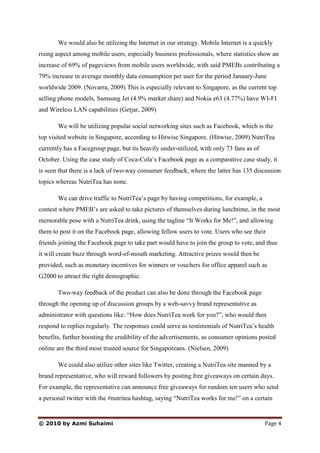 We would also be utilizing the Internet in our strategy. Mobile Internet is a quickly
rising aspect among mobile users, especially business professionals, where statistics show an
increase of 69% of pageviews from mobile users worldwide, with said PMEBs contributing a
79% increase in average monthly data consumption per user for the period January-June
worldwide 2009. (Novarra, 2009) This is especially relevant to Singapore, as the current top
selling phone models, Samsung Jet (4.9% market share) and Nokia e63 (4.77%) have WI-FI
and Wireless LAN capabilities (Getjar, 2009)

       We will be utilizing popular social networking sites such as Facebook, which is the
top visited website in Singapore, according to Hitwise Singapore. (Hitwise, 2009) NutriTea
currently has a Facegroup page, but its heavily under-utilized, with only 73 fans as of
October. Using the case study of Coca-Cola’s Facebook page as a comparative case study, it
is seen that there is a lack of two-way consumer feedback, where the latter has 135 discussion
topics whereas NutriTea has none.

       We can drive traffic to NutriTea’s page by having competitions, for example, a
contest where PMEB’s are asked to take pictures of themselves during lunchtime, in the most
memorable pose with a NutriTea drink, using the tagline “It Works for Me!”, and allowing
them to post it on the Facebook page, allowing fellow users to vote. Users who see their
friends joining the Facebook page to take part would have to join the group to vote, and thus
it will create buzz through word-of-mouth marketing. Attractive prizes would then be
provided, such as monetary incentives for winners or vouchers for office apparel such as
G2000 to attract the right demographic.

       Two-way feedback of the product can also be done through the Facebook page
through the opening up of discussion groups by a web-savvy brand representative as
administrator with questions like: “How does NutriTea work for you?”, who would then
respond to replies regularly. The responses could serve as testimonials of NutriTea’s health
benefits, further boosting the credibility of the advertisements, as consumer opinions posted
online are the third most trusted source for Singaporeans. (Nielsen, 2009)

       We could also utilize other sites like Twitter, creating a NutriTea site manned by a
brand representative, who will reward followers by posting free giveaways on certain days.
For example, the representative can announce free giveaways for random ten users who send
a personal twitter with the #nutritea hashtag, saying “NutriTea works for me!” on a certain


© 2010 by Azmi Suhaimi                                                                    Page 4
 