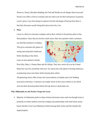 MOLTOK 10
However, Nectar, Brooklyn Bedding and Tuft and Needle are all cheaper than Leesa and
Nectar even offers a forever warranty and one entire year for their trail period. In general,
Leesa’s prices vary from cheap to expensive but the advantage of buying from them is
that their discounts usually bring their prices down by a lot.
• Place
Leesa is a direct-to-consumer company and so their website is the primary place to buy
their products. Since they do not have retail stores, they have partners where customers
can find their products on display.
This gives customers the option of
seeing and trying their mattresses
before deciding to buy them.
Leesa in-store partners include
West Elm, Macy’s, Pottery Barn and Sit’nSleep. They have stores all over the United
States but very few around the mid-west. So, buyers have the option of testing mattresses
at partnering stores near them, before buying them online.
All partnering stores offer at least one Leesa mattress on display and a few bedding
accessories and bases. Customers can simply check on the Leesa website to see which
store has their desired product before driving down to check them out.
Why Millennials are the Perfect Target for Leesa
• Majority of millennials prefer to shop in brick and mortar stores and even though Leesa is
primarily an online mattress store the company has partnerships with retail stores incase
buyers decide to test Leesa Mattresses before buying them online and this matches the
target properly.
 
