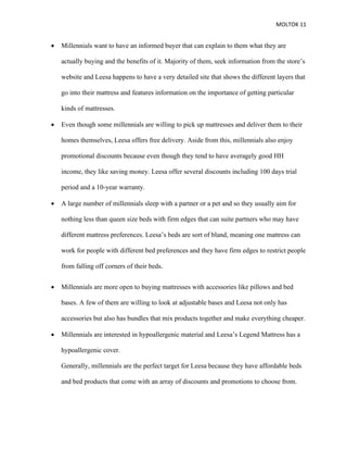 MOLTOK 11
• Millennials want to have an informed buyer that can explain to them what they are
actually buying and the benefits of it. Majority of them, seek information from the store’s
website and Leesa happens to have a very detailed site that shows the different layers that
go into their mattress and features information on the importance of getting particular
kinds of mattresses.
• Even though some millennials are willing to pick up mattresses and deliver them to their
homes themselves, Leesa offers free delivery. Aside from this, millennials also enjoy
promotional discounts because even though they tend to have averagely good HH
income, they like saving money. Leesa offer several discounts including 100 days trial
period and a 10-year warranty.
• A large number of millennials sleep with a partner or a pet and so they usually aim for
nothing less than queen size beds with firm edges that can suite partners who may have
different mattress preferences. Leesa’s beds are sort of bland, meaning one mattress can
work for people with different bed preferences and they have firm edges to restrict people
from falling off corners of their beds.
• Millennials are more open to buying mattresses with accessories like pillows and bed
bases. A few of them are willing to look at adjustable bases and Leesa not only has
accessories but also has bundles that mix products together and make everything cheaper.
• Millennials are interested in hypoallergenic material and Leesa’s Legend Mattress has a
hypoallergenic cover.
Generally, millennials are the perfect target for Leesa because they have affordable beds
and bed products that come with an array of discounts and promotions to choose from.
 