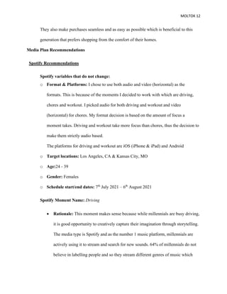 MOLTOK 12
They also make purchases seamless and as easy as possible which is beneficial to this
generation that prefers shopping from the comfort of their homes.
Media Plan Recommendations
Spotify Recommendations
Spotify variables that do not change:
o Format & Platforms: I chose to use both audio and video (horizontal) as the
formats. This is because of the moments I decided to work with which are driving,
chores and workout. I picked audio for both driving and workout and video
(horizontal) for chores. My format decision is based on the amount of focus a
moment takes. Driving and workout take more focus than chores, thus the decision to
make them strictly audio based.
The platforms for driving and workout are iOS (iPhone & iPad) and Android
o Target locations: Los Angeles, CA & Kansas City, MO
o Age:24 - 39
o Gender: Females
o Schedule start/end dates: 7th
July 2021 – 6th
August 2021
Spotify Moment Name: Driving
• Rationale: This moment makes sense because while millennials are busy driving,
it is good opportunity to creatively capture their imagination through storytelling.
The media type is Spotify and as the number 1 music platform, millennials are
actively using it to stream and search for new sounds. 64% of millennials do not
believe in labelling people and so they stream different genres of music which
 