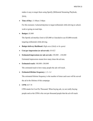 MOLTOK 13
makes it easy to target them using Spotify (Millennial Streaming Playbook,
2018).
• Time of Day: 11:00am-5:00pm
For this moment, I selected daytime to target millennials while driving to school,
work or going on road trips.
• Budget: $5,000
The Spotify ad interface limit is $25,000 so I decided to use $5,000 towards
targeting millennials while driving.
• Budget delivery likelihood: High area (Likely to be spent)
• Cost per impression (or ad served): $ 0.022
• Estimated impressions (or ads served): 220,000 – 230,000
Estimated impressions means how many times the ad runs.
• Estimated reach: 160,000--180,000
The estimated reach is how many people the ads will reach.
• Estimated lifetime frequency: 1.2--1.4
The estimated lifetime frequency is the number of times each user will be served
the ad in the lifetime of this campaign.
• CPM: $27.78
CPM stands for Cost Per Thousand. When buying ads, we are really buying
people and so the CPM is the cost per thousand people that the ad will reach.
 