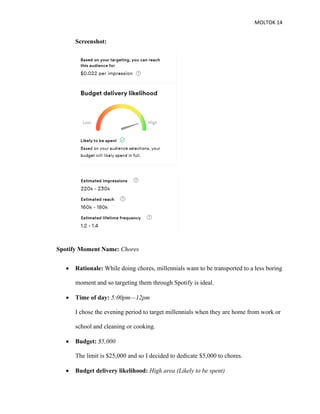 MOLTOK 14
Screenshot:
Spotify Moment Name: Chores
• Rationale: While doing chores, millennials want to be transported to a less boring
moment and so targeting them through Spotify is ideal.
• Time of day: 5:00pm—12pm
I chose the evening period to target millennials when they are home from work or
school and cleaning or cooking.
• Budget: $5,000
The limit is $25,000 and so I decided to dedicate $5,000 to chores.
• Budget delivery likelihood: High area (Likely to be spent)
 