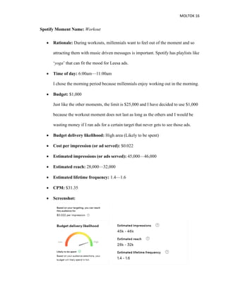 MOLTOK 16
Spotify Moment Name: Workout
• Rationale: During workouts, millennials want to feel out of the moment and so
attracting them with music driven messages is important. Spotify has playlists like
‘yoga’ that can fit the mood for Leesa ads.
• Time of day: 6:00am—11:00am
I chose the morning period because millennials enjoy working out in the morning.
• Budget: $1,000
Just like the other moments, the limit is $25,000 and I have decided to use $1,000
because the workout moment does not last as long as the others and I would be
wasting money if I ran ads for a certain target that never gets to see those ads.
• Budget delivery likelihood: High area (Likely to be spent)
• Cost per impression (or ad served): $0.022
• Estimated impressions (or ads served): 45,000—46,000
• Estimated reach: 28,000—32,000
• Estimated lifetime frequency: 1.4—1.6
• CPM: $31.35
• Screenshot:
 