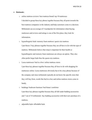 MOLTOK 20
• Rationale:
o online mattress reviews/ best mattress brand/ top 10 mattresses
I decided to group these key phrase together because they all point towards the
best mattress companies in the industry and help customers come to a decision.
Millennials use an average of 3 touchpoints for information when buying
mattresses and reviews and ratings is one of the first place, they look for
information.
o hypoallergenic beds/ memory foam mattress/ queen size mattress
I put theses 3 key phrases together because they are all have to do with the type of
mattress. Millennials believe that sleep is important for their health so
hypoallergenic and memory foam mattresses are always an option. They also
often prefer larger beds thus the queen size mattress.
o Leesa mattresses/ bed in a box/ online mattress stores
I put these key phrases together because they all have to do with shopping for
mattresses online. Leesa mattresses obviously has to be a key phrase because of
the company and since millennials typically do not know the specific store that
they will buy from, words like bed in a box and online mattress stores come in
handy.
o beddings/ bedroom furniture/ bed frame/ comforter
I put these key phrases together because they all fall under bedding accessories
and 7 out of 10 millennials buy bedding accessories with their new purchase of a
mattress.
o adjustable beds/ affordable beds
 