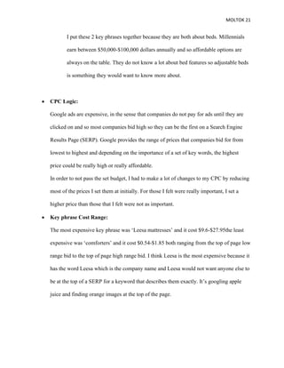 MOLTOK 21
I put these 2 key phrases together because they are both about beds. Millennials
earn between $50,000-$100,000 dollars annually and so affordable options are
always on the table. They do not know a lot about bed features so adjustable beds
is something they would want to know more about.
• CPC Logic:
Google ads are expensive, in the sense that companies do not pay for ads until they are
clicked on and so most companies bid high so they can be the first on a Search Engine
Results Page (SERP). Google provides the range of prices that companies bid for from
lowest to highest and depending on the importance of a set of key words, the highest
price could be really high or really affordable.
In order to not pass the set budget, I had to make a lot of changes to my CPC by reducing
most of the prices I set them at initially. For those I felt were really important, I set a
higher price than those that I felt were not as important.
• Key phrase Cost Range:
The most expensive key phrase was ‘Leesa mattresses’ and it cost $9.6-$27.95the least
expensive was ‘comforters’ and it cost $0.54-$1.85 both ranging from the top of page low
range bid to the top of page high range bid. I think Leesa is the most expensive because it
has the word Leesa which is the company name and Leesa would not want anyone else to
be at the top of a SERP for a keyword that describes them exactly. It’s googling apple
juice and finding orange images at the top of the page.
 