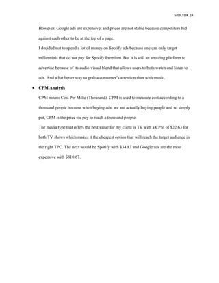 MOLTOK 24
However, Google ads are expensive, and prices are not stable because competitors bid
against each other to be at the top of a page.
I decided not to spend a lot of money on Spotify ads because one can only target
millennials that do not pay for Spotify Premium. But it is still an amazing platform to
advertise because of its audio-visual blend that allows users to both watch and listen to
ads. And what better way to grab a consumer’s attention than with music.
• CPM Analysis
CPM means Cost Per Mille (Thousand). CPM is used to measure cost according to a
thousand people because when buying ads, we are actually buying people and so simply
put, CPM is the price we pay to reach a thousand people.
The media type that offers the best value for my client is TV with a CPM of $22.63 for
both TV shows which makes it the cheapest option that will reach the target audience in
the right TPC. The next would be Spotify with $34.83 and Google ads are the most
expensive with $810.67.
 