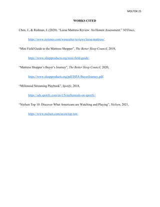 MOLTOK 25
WORKS CITED
Chen, J., & Redman, J. (2020). “Leesa Mattress Review: An Honest Assessment.” NYTimes,
https://www.nytimes.com/wirecutter/reviews/leesa-mattress/.
“Mini Field Guide to the Mattress Shopper”, The Better Sleep Council, 2018,
https://www.sleepproducts.org/mini-field-guide/.
“Mattress Shopper’s Buyer’s Journey”, The Better Sleep Council, 2020,
https://www.sleepproducts.org/pdf/ISPA-BuyerJourney.pdf.
“Millennial Streaming Playbook”, Spotify, 2018,
https://ads.spotify.com/en-US/millennials-on-spotify/.
“Nielsen Top 10: Discover What Americans are Watching and Playing”, Nielsen, 2021,
https://www.nielsen.com/us/en/top-ten/.
 