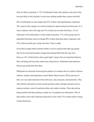 MOLTOK 3
them are likely to purchase it. 72% of millennials sleep with a partner or pet and so they
are more likely to buy big beds, in most cases nothing smaller than a queen-sized bed.
60% of millennials are side sleepers and 32% of them want hypoallergenic mattresses.
The women in this category are actively looking for options that prevent back pain. 21 %
want a mattress with a firm edge and 15% of them can be sold a bed frame. 11% of
millennials will include pillows in their mattress purchase. 17% of this group look for
adjustable bed frames and even though 80% of them think that sleep is important, only
45% of them actually get to sleep more than 7 hours a night.
Given their younger bodies and their ability to recover quicker than older age groups,
they do not work hard enough to change bad sleeping habits that they may have.
However, 43% of them believe that a good night’s sleep is the most important thing for
their well-being and since they cannot stay young forever, millennials need mattresses
that can age much better than them.
Millennials are interested in knowing the qualities of a mattress like its comfort, firmness,
odorless, stainless and temperature control (Better Sleep Council, 2018), and most of
them are very much interested in free deliveries, sales, discounts, and promotions. They
often find the information to back up their purchase online, through customer reviews,
mattress websites, word of mouth and online only retailer websites. Those that end up
being satisfied with their purchases usually use 4 touchpoints for information. 40% of
them prefer to have their mattresses delivered in a box while 37% of them prefer to bring
it home themselves.
 