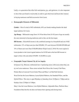 MOLTOK 4
Lastly, or a generation that often feels anticipation, joy, and optimism, it is also important
to show that your brand is trustworthy in order to gain their trust and boost their interest
in buying mattresses and bed accessories from Leesa.
• Demographic Elements of Millennials
Gender – Out of a total of 602 millennials, 66% are female making females the ideal
target audience for Leesa.
Age Range – Millennials range from 18-39 but those from 24-39 years of age are usually
the ones interested in buying mattresses and so they are the best target.
HH Income – Household income is the combined earnings in a household and out of 602
millennials, 51% of them earn less than $50,000, 33% earn between $50,000-$99,000 and
16% of them earn more than $100,000 (Better Sleep Council, 2018) The most expensive
Leesa product is the Leesa Legend mattress for $1549 and so the best HH income to
target is those who earn about $70,000 - $120,000 in a year.
• Geographic Target: Kansas City & Los Angeles
In Kansas City, Missouri, millennials have 3 partnering stores with Leesa where they can
try out Leesa mattresses. These stores include West Elm at the Country Club Plaza,
Pottery Barn at Leawood Town Center Plaza and Macy’s at Oak Park furniture.
West Elm has the Leesa Mattress, Leesa Hybrid Mattress, the Standard Pillow, and the
Hybrid Pillow. This store is open Mondays to Saturdays from 10:00am to 7:00pm and on
Sundays from 12:00pm to 5:00pm.
Macy’s has the Leesa Mattress, Lees Hybrid Mattress, Adjustable Base, Platform Base,
Foundation Base but the site does not feature their opening and closing times.
 