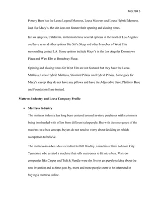 MOLTOK 5
Pottery Barn has the Leesa Legend Mattress, Leesa Mattress and Leesa Hybrid Mattress.
Just like Macy’s, the site does not feature their opening and closing times.
In Los Angeles, California, millennials have several options in the heart of Los Angeles
and have several other options like Sit’n Sleep and other branches of West Elm
surrounding central LA. Some options include Macy’s in the Los Angeles Downtown
Plaza and West Elm at Broadway Place.
Opening and closing times for West Elm are not featured but they have the Leesa
Mattress, Leesa Hybrid Mattress, Standard Pillow and Hybrid Pillow. Same goes for
Macy’s except they do not have any pillows and have the Adjustable Base, Platform Base
and Foundation Base instead.
Mattress Industry and Leesa Company Profile
• Mattress Industry
The mattress industry has long been centered around in-store purchases with customers
being bombarded with offers from different salespeople. But with the emergence of the
mattress-in-a-box concept, buyers do not need to worry about deciding on which
salesperson to believe.
The mattress-in-a-box idea is credited to Bill Bradley, a machinist from Johnson City,
Tennessee who created a machine that rolls mattresses to fit into a box. Mattress
companies like Casper and Tuft & Needle were the first to get people talking about the
new invention and as time goes by, more and more people seem to be interested in
buying a mattress online.
 