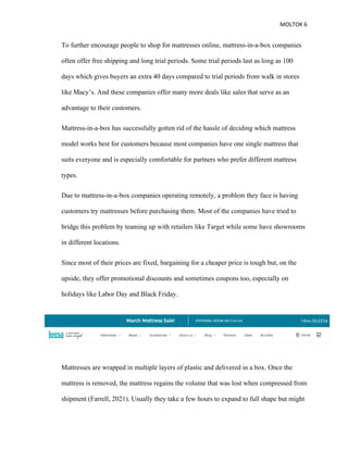 MOLTOK 6
To further encourage people to shop for mattresses online, mattress-in-a-box companies
often offer free shipping and long trial periods. Some trial periods last as long as 100
days which gives buyers an extra 40 days compared to trial periods from walk in stores
like Macy’s. And these companies offer many more deals like sales that serve as an
advantage to their customers.
Mattress-in-a-box has successfully gotten rid of the hassle of deciding which mattress
model works best for customers because most companies have one single mattress that
suits everyone and is especially comfortable for partners who prefer different mattress
types.
Due to mattress-in-a-box companies operating remotely, a problem they face is having
customers try mattresses before purchasing them. Most of the companies have tried to
bridge this problem by teaming up with retailers like Target while some have showrooms
in different locations.
Since most of their prices are fixed, bargaining for a cheaper price is tough but, on the
upside, they offer promotional discounts and sometimes coupons too, especially on
holidays like Labor Day and Black Friday.
Mattresses are wrapped in multiple layers of plastic and delivered in a box. Once the
mattress is removed, the mattress regains the volume that was lost when compressed from
shipment (Farrell, 2021). Usually they take a few hours to expand to full shape but might
 