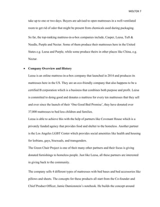 MOLTOK 7
take up to one or two days. Buyers are advised to open mattresses in a well-ventilated
room to get rid of odor that might be present from chemicals used during packaging.
So far, the top-ranking mattress-in-a-box companies include, Casper, Leesa, Tuft &
Needle, Purple and Nectar. Some of them produce their mattresses here in the United
States e.g. Leesa and Purple, while some produce theirs in other places like China, e.g.
Nectar.
• Company Overview and History
Leesa is an online mattress-in-a-box company that launched in 2014 and produces its
mattresses here in the US. They are an eco-friendly company that also happens to be a
certified B corporation which is a business that combines both purpose and profit. Leesa
is committed to doing good and donates a mattress for every ten mattresses that they sell
and ever since the launch of their ‘One Good Bed Promise’, they have donated over
37,000 mattresses to bed less children and families.
Leesa is able to achieve this with the help of partners like Covenant House which is a
privately funded agency that provides food and shelter to the homeless. Another partner
is the Los Angeles LGBT Center which provides social amenities like health and housing
for lesbians, gays, bisexuals, and transgenders.
The Green Chair Project is one of their many other partners and their focus is giving
donated furnishings to homeless people. Just like Leesa, all these partners are interested
in giving back to the community.
The company sells 4 different types of mattresses with bed bases and bed accessories like
pillows and sheets. The concepts for these products all start from the Co-founder and
Chief Product Officer, Jamie Damionstein’s notebook. He builds the concept around
 