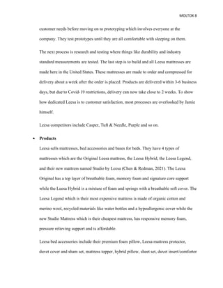 MOLTOK 8
customer needs before moving on to prototyping which involves everyone at the
company. They test prototypes until they are all comfortable with sleeping on them.
The next process is research and testing where things like durability and industry
standard measurements are tested. The last step is to build and all Leesa mattresses are
made here in the United States. These mattresses are made to order and compressed for
delivery about a week after the order is placed. Products are delivered within 3-6 business
days, but due to Covid-19 restrictions, delivery can now take close to 2 weeks. To show
how dedicated Leesa is to customer satisfaction, most processes are overlooked by Jamie
himself.
Leesa competitors include Casper, Tuft & Needle, Purple and so on.
• Products
Leesa sells mattresses, bed accessories and bases for beds. They have 4 types of
mattresses which are the Original Leesa mattress, the Leesa Hybrid, the Leesa Legend,
and their new mattress named Studio by Leesa (Chen & Redman, 2021). The Leesa
Original has a top layer of breathable foam, memory foam and signature core support
while the Leesa Hybrid is a mixture of foam and springs with a breathable soft cover. The
Leesa Legend which is their most expensive mattress is made of organic cotton and
merino wool, recycled materials like water bottles and a hypoallergenic cover while the
new Studio Mattress which is their cheapest mattress, has responsive memory foam,
pressure relieving support and is affordable.
Leesa bed accessories include their premium foam pillow, Leesa mattress protector,
duvet cover and sham set, mattress topper, hybrid pillow, sheet set, duvet insert/comforter
 