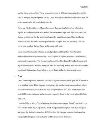 MOLTOK 9
and the Leesa seat cushion. These accessories come in different sizes depending on the
kind of bed you are getting them for and Leesa provides a detailed description of them for
customers to make informed decisions with.
There are 4 different types of Leesa bases, and they are the platform bed which is a
regular wooden base coated with a cloth and has wooden legs. The adjustable base can
change position and fits the targets preference for sleep technology. They also have a
foundation base that looks like the platform bed except it does not have legs. The last
Leesa base is called the bed frame and is made with steel.
Leesa also offers bundles which is a set of products sold together. They have the
preferred bundle which consists of a Leesa Original or Hybrid Mattress, a platform bed,
and a mattress protector. The luxury bundle consists of the Leesa Hybrid or Legend, and
adjustable base and a mattress protector. And the accessory bundle, which is the cheapest,
consists of the premium foam pillow, a set of sheets and a duvet cover and insert.
• Price
Leesa’s most expensive product is the Leesa Legend Mattress which goes for $1549 for a
twin-size bed alone. Their cheapest products are the standard size premium foam pillow
and seat cushion which cost $79 and their cheapest base is the Leesa bed frame which
costs $129 for the twin size while the most expensive frame is the Leesa adjustable base
for $1249.
I visited different sites of Leesa’s competitors to compare prices. Both Casper and Leesa
have similar prices but, Casper has a much cheaper mattress option with their cheapest
bed going for $356 which is about $150 less than the cheapest mattress that Leesa has.
Compared to Purple, Leesa is cheaper and has much more discounts.
 