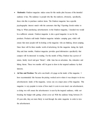 Rationale: Outdoor magazine makes sense for this media plan because of the intended
audience it has. The audience is people who like the outdoors, obviously, specifically,
those who like to purchase outdoor items. The Outdoor magazine has a specific
psychographic interest match with the customers that Big 5 Sporting Goods wishes to
bring in. When purchasing advertisements in the Outdoor magazine, I decided two would
be a sufficient amount. Outdoor magazine is also a good magazine to use for the
products. Products sold inside Outdoor magazine includes camping gear, which will
ensure that more people will be looking at the magazine who are thinking about camping.
Since there will be three months worth of advertising for this magazine during the April,
May and June months, Outdoor magazine provides good information specifically that
campers will be interested in reading. For the month of May, Outdoor has a power of
nature, family travel and gear “theme”, while June has an adventure, fun, relaxation and
hiking theme. These two months will be great to draw in the targeted audience by their
interests.
 Ad Size and Position: The ad is one-fourth of a page on the inside of the magazine. I
have recommended this because the pricing worked out to where it was cheaper to do two
advertisements inside of the magazine, versus one on a major piece of the magazine. This
magazine is very popular in terms of how much it costs to even insert one advertisement,
so doing two will ensure the advertisement is seen by the targeted audience, while not
breaking the budget with getting a front cover ad. With the audience being between 25-
45-year-olds, they are more likely to read through the entire magazine in order to view
the advertisement.
 