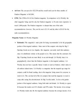  Ad Cost: The cost per ad is $32,530 and the overall total cost for three months of
Outdoor Magazine is $65,060.
 CPM: The CPM is $11.62 for Outdoor magazine. In comparison to LA Weekly, the
other magazine being used for ads, the Outdoor magazine is 28 cents more expensive to
reach 1,000 people. The Outdoor magazine is cheaper than one of the radio
recommendations however. The cost for one is $11.81 and the other is $10.43 for the
radio recommendations.
Magazine Name: LA Weekly Magazine
 Rationale: This magazine’s main point for being recommended is for the geographic
portion of the targeted audience. Since most of the campers who shop for Big 5
Sporting Goods are in Los Angeles, this magazine can easily reach that audience,
since it is distributed strictly to the people in LA. This means that the customers for
Big 5 Sporting Goods are more likely to see ads through LA Weekly since it is
geographically closer than the Outdoor magazine to the targeted audience. LA
Weekly does not have a specific theme it sticks to such as Outdoor, which sticks to
all outdoor related items. LA Weekly is a magazine that the targeted age range for
campers could be found reading, due to the magazine being meant for everyone to
read in LA. This can lead all of the LA campers that read the magazine to want to
camp after seeing the advertisement for Big 5 on the inside. As far as the gender
portion of the targeted audience, being both male and female, LA Weekly is a great
fit because the readers are 41% females and 59% males. The income of an average
LA Weekly reader also fits the targeted audience because the average income of an
 