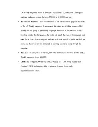 LA Weekly magazine buyer is between $50,000 and $75,000 a year. Our targeted
audience makes on average between $50,000 to $100,000 per year.
 Ad Size and Position: I have recommended a full advertisement page on the inside
of the LA Weekly magazine. I recommend this since not all of the readers of LA
Weekly are not going to specifically be people interested in the outdoors or Big 5
Sporting Goods. The full page on the inside will catch the eyes of the audience, and
once that is done, then the targeted audience will stick around to read it and find out
more, and those who are not interested in camping can move along through the
magazine.
 Ad Cost: The cost per ad is only $5,000, with the total cost for three months of LA
Weekly magazine being $80,000.
 CPM: The cost per 1,000 people for LA Weekly is $11.34, being cheaper than
Outdoor’s CPM, and ranging right in between the costs for the radio
recommendations I have.
 