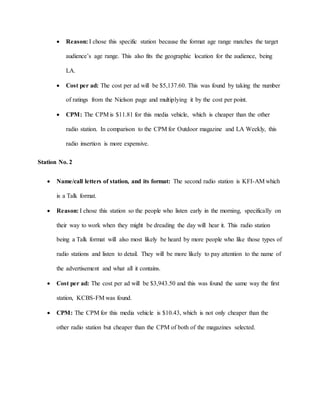  Reason: I chose this specific station because the format age range matches the target
audience’s age range. This also fits the geographic location for the audience, being
LA.
 Cost per ad: The cost per ad will be $5,137.60. This was found by taking the number
of ratings from the Nielson page and multiplying it by the cost per point.
 CPM: The CPM is $11.81 for this media vehicle, which is cheaper than the other
radio station. In comparison to the CPM for Outdoor magazine and LA Weekly, this
radio insertion is more expensive.
Station No. 2
 Name/call letters of station, and its format: The second radio station is KFI-AM which
is a Talk format.
 Reason: I chose this station so the people who listen early in the morning, specifically on
their way to work when they might be dreading the day will hear it. This radio station
being a Talk format will also most likely be heard by more people who like those types of
radio stations and listen to detail. They will be more likely to pay attention to the name of
the advertisement and what all it contains.
 Cost per ad: The cost per ad will be $3,943.50 and this was found the same way the first
station, KCBS-FM was found.
 CPM: The CPM for this media vehicle is $10.43, which is not only cheaper than the
other radio station but cheaper than the CPM of both of the magazines selected.
 