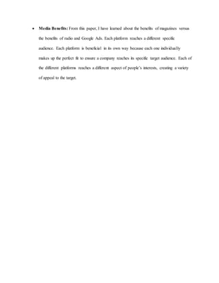  Media Benefits: From this paper, I have learned about the benefits of magazines versus
the benefits of radio and Google Ads. Each platform reaches a different specific
audience. Each platform is beneficial in its own way because each one individually
makes up the perfect fit to ensure a company reaches its specific target audience. Each of
the different platforms reaches a different aspect of people’s interests, creating a variety
of appeal to the target.
 