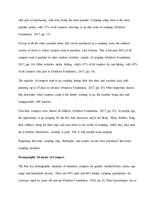vital part of purchasing, with tents being the most popular. Camping using tents is the most
popular option, with 71% of all campers choosing to go that route of camping (Outdoor
Foundation, 2017, pp. 17).
On top of all the other essential items that can be purchased in a camping store, the outdoor
section of stores is where campers tend to purchase a lot of items. This is because 88% of all
campers tend to partake in other outdoor activities outside of camping (Outdoor Foundation,
2017, pp. 14). Other activities inclue fishing, which 47% of all campers do, and hiking, with 45%
of all campers take part in (Outdoor Foundation, 2017, pp. 14).
The majority of campers tend to go camping during their free time and vacation days with
planning up to 25 days in advance (Outdoor Foundation, 2017, pp. 45). Other important factors
that determine when campers camp is the family wanting to go, the weather being nice and
campgrounds with luxuries.
First-time campers were almost all children (Outdoor Foundation, 2017, pp. 47). As people age,
the opportunity to go camping for the first time decreases and is not likely. Many families bring
their children along for their trips and open them to the world of camping, which they then pick
up as hobbies themselves, creating a cycle. This is why people keep camping.
Regarding first-time camping trips, flashlights and coolers are the most purchased first-timer
camping products.
Demographic Elements of Campers
The four key demographic elements of mountain campers are gender, marital/family status, age-
range and household income. There are 54% male and 46% female camping participants for
everyone aged six years old and up (Outdoor Foundation, 2018, pp. 8). These percentages are so
 