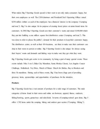 What makes Big 5 Sporting Goods special is their want to not only make consumers happy, but
their own employees as well. The CEO/chairman and President/Chief Operating Officer raised
$250 million dollars so each of the employees has a financial interest in the company (“camping
and tour,”). Big 5 is also unique for its purpose of creating lower prices on name-brand items for
customers. In 2002 Big 5 Sporting Goods saw their customer’s wants and raised $100,000 which
they put into building a one million square foot distribution center (“camping and tour,”). This
was done in order to please the public’s demand for their products to keep their customers happy.
The distribution center, as well as their 436 locations, are there to make sure their customers can
shop in their stores in person or online. Big 5 Sporting Goods is also unique for always seeing
their buyers’ wants and demands and finding ways to make sure they get what they want.
Big 5 Sporting Goods gets active in its community by being a part of many special events. These
events include Nike 3-on-3, Duke City Marathon, Santa Monica Classic, Los Angeles Cancer
Challenge, Hollenbeck Toy Drive, March of Dimes: March for Babies, Bay to Breakers and
three 5k marathons. During each of these events, Big 5 has been a huge part of providing
giveaway items, sponsorships and opportunities of purchases for the attenders.
Products
Big 5 Sporting Goods has a vast amount of products for a wide range of customers. The main
categories of items found in their stores and online are footwear, apparel, fitness, outdoors,
fishing/hunting, sports, games/toys and sales/deals. In terms of camping-related gear alone, Big 5
offers 1,702 items under the camping, hiking and outdoor gear section (“Camping, Hiking,”).
 