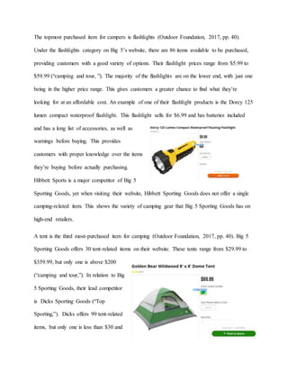The topmost purchased item for campers is flashlights (Outdoor Foundation, 2017, pp. 40).
Under the flashlights category on Big 5’s website, there are 86 items available to be purchased,
providing customers with a good variety of options. Their flashlight prices range from $5.99 to
$59.99 (“camping and tour, ”). The majority of the flashlights are on the lower end, with just one
being in the higher price range. This gives customers a greater chance to find what they’re
looking for at an affordable cost. An example of one of their flashlight products is the Dorcy 125
lumen compact waterproof flashlight. This flashlight sells for $6.99 and has batteries included
and has a long list of accessories, as well as
warnings before buying. This provides
customers with proper knowledge over the items
they’re buying before actually purchasing.
Hibbett Sports is a major competitor of Big 5
Sporting Goods, yet when visiting their website, Hibbett Sporting Goods does not offer a single
camping-related item. This shows the variety of camping gear that Big 5 Sporting Goods has on
high-end retailers.
A tent is the third most-purchased item for camping (Outdoor Foundation, 2017, pp. 40). Big 5
Sporting Goods offers 30 tent-related items on their website. These tents range from $29.99 to
$359.99, but only one is above $200
(“camping and tour,”). In relation to Big
5 Sporting Goods, their lead competitor
is Dicks Sporting Goods (“Top
Sporting,”). Dicks offers 99 tent-related
items, but only one is less than $30 and
 