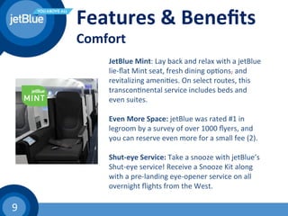 9	
  
	
  	
  
	
  	
  
Features	
  &	
  Beneﬁts	
  
Comfort	
  
	
  
	
  
	
  	
  
JetBlue	
  Mint:	
  Lay	
  back	
  and	
  relax	
  with	
  a	
  jetBlue	
  
lie-­‐ﬂat	
  Mint	
  seat,	
  fresh	
  dining	
  op(ons,	
  and	
  
revitalizing	
  ameni(es.	
  On	
  select	
  routes,	
  this	
  
transcon(nental	
  service	
  includes	
  beds	
  and	
  
even	
  suites.	
  
	
  	
  
Even	
  More	
  Space:	
  jetBlue	
  was	
  rated	
  #1	
  in	
  
legroom	
  by	
  a	
  survey	
  of	
  over	
  1000	
  ﬂyers,	
  and	
  
you	
  can	
  reserve	
  even	
  more	
  for	
  a	
  small	
  fee	
  (2).	
  
	
  	
  
Shut-­‐eye	
  Service:	
  Take	
  a	
  snooze	
  with	
  jetBlue’s	
  
Shut-­‐eye	
  service!	
  Receive	
  a	
  Snooze	
  Kit	
  along	
  
with	
  a	
  pre-­‐landing	
  eye-­‐opener	
  service	
  on	
  all	
  
overnight	
  ﬂights	
  from	
  the	
  West.	
  
 