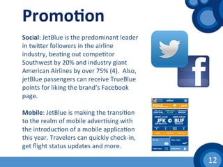 12	
  
Promo1on	
  
Social:	
  JetBlue	
  is	
  the	
  predominant	
  leader	
  
in	
  twiher	
  followers	
  in	
  the	
  airline	
  
industry,	
  bea(ng	
  out	
  compe(tor	
  
Southwest	
  by	
  20%	
  and	
  industry	
  giant	
  
American	
  Airlines	
  by	
  over	
  75%	
  (4).	
  	
  Also,	
  
jetBlue	
  passengers	
  can	
  receive	
  TrueBlue	
  
points	
  for	
  liking	
  the	
  brand’s	
  Facebook	
  
page.	
  
	
  	
  
Mobile:	
  JetBlue	
  is	
  making	
  the	
  transi(on	
  
to	
  the	
  realm	
  of	
  mobile	
  adver(sing	
  with	
  
the	
  introduc(on	
  of	
  a	
  mobile	
  applica(on	
  
this	
  year.	
  Travelers	
  can	
  quickly	
  check-­‐in,	
  
get	
  ﬂight	
  status	
  updates	
  and	
  more.	
  
 