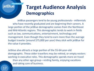 17	
  
Target	
  Audience	
  Analysis	
  
Demographics	
  
	
   	
  JetBlue	
  passengers	
  tend	
  to	
  be	
  young	
  professionals-­‐-­‐	
  millennials	
  
	
  who	
  have	
  recently	
  graduated	
  and	
  are	
  beginning	
  their	
  careers.	
  A	
  
large	
  por(on	
  of	
  the	
  jetBlue	
  demographic	
  comes	
  from	
  the	
  Northeast	
  
and	
  Mid-­‐Atlan(c	
  regions.	
  This	
  demographic	
  tends	
  to	
  work	
  in	
  ﬁelds	
  
such	
  as	
  law,	
  communica(ons,	
  entertainment,	
  technology	
  and	
  
management.	
  Even	
  though	
  they	
  tend	
  to	
  earn	
  more	
  than	
  the	
  average	
  
budget	
  traveler	
  (around	
  $75,000	
  per	
  year)	
  they	
  s(ck	
  with	
  jetBlue	
  for	
  
the	
  value	
  it	
  provides.	
  
	
  	
  
Jetblue	
  also	
  ahracts	
  a	
  large	
  por(on	
  of	
  the	
  55-­‐64-­‐year-­‐old	
  
demographic.	
  These	
  older	
  travellers	
  may	
  be	
  re(red,	
  or	
  empty	
  nesters	
  
working	
  in	
  execu(ve	
  roles.	
  This	
  demographic	
  spends	
  more	
  on	
  travel	
  
	
  than	
  any	
  other	
  age	
  group—visi(ng	
  family,	
  enjoying	
  vaca(ons	
  
	
  and	
  taking	
  care	
  of	
  business.	
  	
  
 