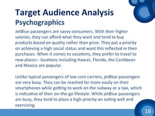 18	
  
Target	
  Audience	
  Analysis	
  
Psychographics	
  
JetBlue	
  passengers	
  are	
  savvy	
  consumers.	
  With	
  their	
  higher	
  
salaries,	
  they	
  can	
  aﬀord	
  what	
  they	
  want	
  and	
  tend	
  to	
  buy	
  
products	
  based	
  on	
  quality	
  rather	
  than	
  price.	
  They	
  put	
  a	
  priority	
  
on	
  achieving	
  a	
  high	
  social	
  status	
  and	
  want	
  this	
  reﬂected	
  in	
  their	
  
purchases.	
  When	
  it	
  comes	
  to	
  vaca(ons,	
  they	
  prefer	
  to	
  travel	
  to	
  
new	
  places-­‐-­‐	
  loca(ons	
  including	
  Hawaii,	
  Florida,	
  the	
  Caribbean	
  
and	
  Mexico	
  are	
  popular.	
  
	
  	
  
Unlike	
  typical	
  passengers	
  of	
  low-­‐cost	
  carriers,	
  jetBlue	
  passengers	
  
are	
  very	
  busy.	
  They	
  can	
  be	
  reached	
  far	
  more	
  easily	
  on	
  their	
  
smartphones	
  while	
  gevng	
  to	
  work	
  on	
  the	
  subway	
  or	
  a	
  taxi,	
  which	
  
is	
  indica(ve	
  of	
  their	
  on-­‐the-­‐go	
  lifestyle.	
  While	
  jetBlue	
  passengers	
  
are	
  busy,	
  they	
  tend	
  to	
  place	
  a	
  high	
  priority	
  on	
  ea(ng	
  well	
  and	
  
exercising.	
  	
  
 