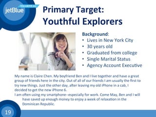 19	
  
Primary	
  Target:	
  
Youthful	
  Explorers	
  
My	
  name	
  is	
  Claire	
  Chen.	
  My	
  boyfriend	
  Ben	
  and	
  I	
  live	
  together	
  and	
  have	
  a	
  great	
  
group	
  of	
  friends	
  here	
  in	
  the	
  city.	
  Out	
  of	
  all	
  of	
  our	
  friends	
  I	
  am	
  usually	
  the	
  ﬁrst	
  to	
  
try	
  new	
  things.	
  Just	
  the	
  other	
  day,	
  awer	
  leaving	
  my	
  old	
  iPhone	
  in	
  a	
  cab,	
  I	
  
decided	
  to	
  get	
  the	
  new	
  iPhone	
  6.	
  	
  
I	
  am	
  owen	
  using	
  my	
  smartphone-­‐-­‐especially	
  for	
  work.	
  Come	
  May,	
  Ben	
  and	
  I	
  will	
  
	
  have	
  saved	
  up	
  enough	
  money	
  to	
  enjoy	
  a	
  week	
  of	
  relaxa(on	
  in	
  the	
  
	
  Dominican	
  Republic.	
  
Background:	
  
•  Lives	
  in	
  New	
  York	
  City	
  
•  30	
  years	
  old	
  
•  Graduated	
  from	
  college	
  
•  Single	
  Marital	
  Status	
  
•  Agency	
  Account	
  Execu(ve	
  
 