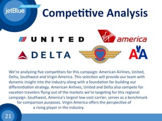 21	
  
Compe11ve	
  Analysis	
  
We’re	
  analyzing	
  ﬁve	
  compe(tors	
  for	
  this	
  campaign:	
  American	
  Airlines,	
  United,	
  
Delta,	
  Southwest	
  and	
  Virgin	
  America.	
  This	
  selec(on	
  will	
  provide	
  our	
  team	
  with	
  
dynamic	
  insight	
  into	
  the	
  industry	
  along	
  with	
  a	
  founda(on	
  for	
  building	
  our	
  
diﬀeren(a(on	
  strategy.	
  American	
  Airlines,	
  United	
  and	
  Delta	
  also	
  compete	
  for	
  
vaca(on	
  travelers	
  ﬂying	
  out	
  of	
  the	
  markets	
  we’re	
  targe(ng	
  for	
  this	
  regional	
  
campaign.	
  Southwest,	
  America’s	
  largest	
  low-­‐cost	
  carrier,	
  serves	
  as	
  a	
  benchmark	
  
	
  for	
  comparison	
  purposes.	
  Virgin	
  America	
  oﬀers	
  the	
  perspec(ve	
  of	
  
	
   	
   	
  a	
  rising	
  player	
  in	
  the	
  industry.	
  	
  
 